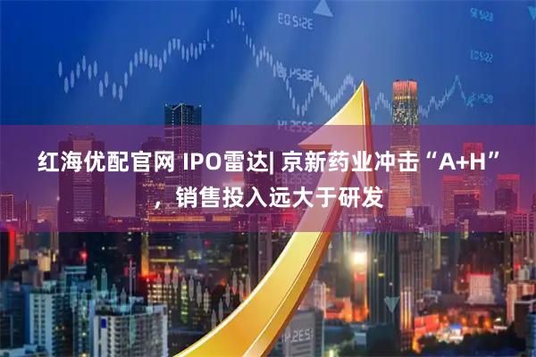 红海优配官网 IPO雷达| 京新药业冲击“A+H”，销售投入远大于研发
