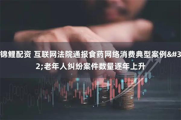 锦鲤配资 互联网法院通报食药网络消费典型案例 老年人纠纷案件数量逐年上升