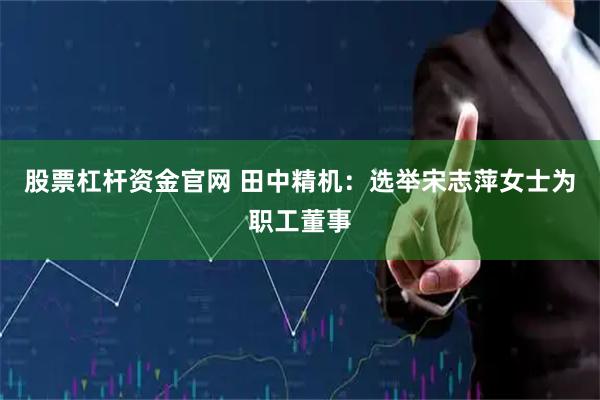 股票杠杆资金官网 田中精机：选举宋志萍女士为职工董事