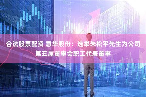 合法股票配资 意华股份：选举朱松平先生为公司第五届董事会职工代表董事