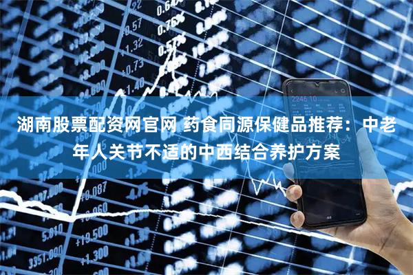 湖南股票配资网官网 药食同源保健品推荐：中老年人关节不适的中西结合养护方案