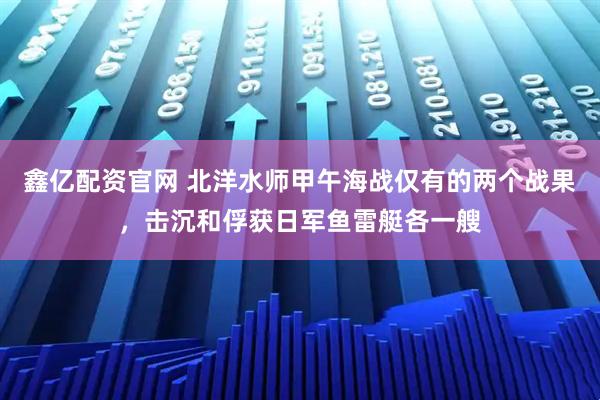 鑫亿配资官网 北洋水师甲午海战仅有的两个战果，击沉和俘获日军鱼雷艇各一艘