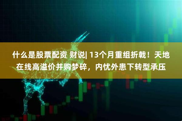 什么是股票配资 财说| 13个月重组折戟！天地在线高溢价并购梦碎，内忧外患下转型承压
