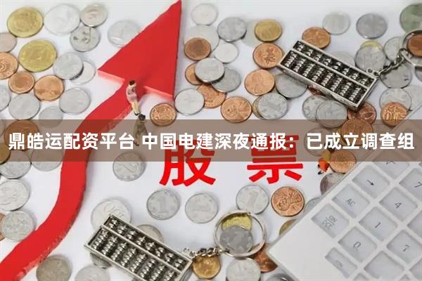 鼎皓运配资平台 中国电建深夜通报：已成立调查组