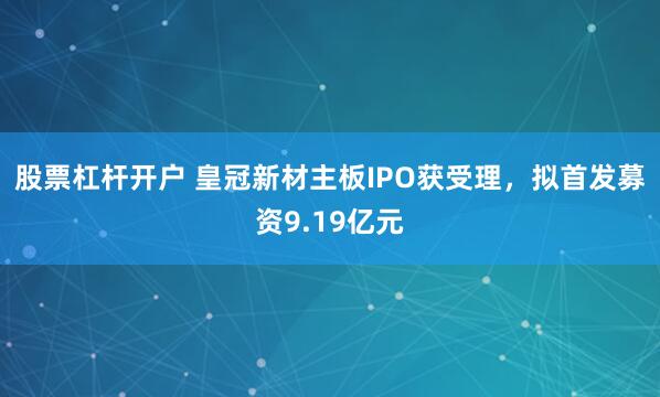 股票杠杆开户 皇冠新材主板IPO获受理，拟首发募资9.19亿元