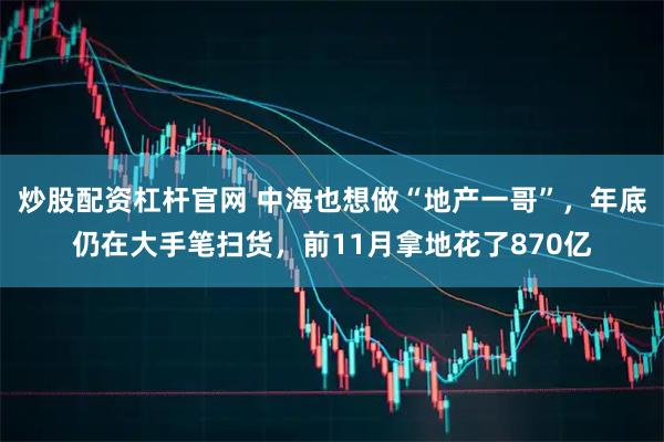 炒股配资杠杆官网 中海也想做“地产一哥”，年底仍在大手笔扫货，前11月拿地花了870亿