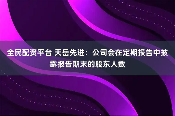全民配资平台 天岳先进：公司会在定期报告中披露报告期末的股东人数