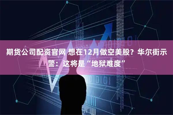 期货公司配资官网 想在12月做空美股？华尔街示警：这将是“地狱难度”
