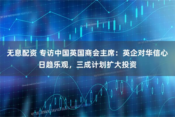 无息配资 专访中国英国商会主席：英企对华信心日趋乐观，三成计划扩大投资
