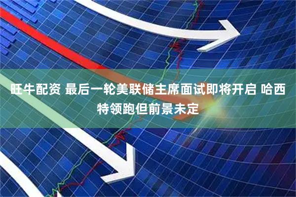 旺牛配资 最后一轮美联储主席面试即将开启 哈西特领跑但前景未定