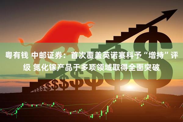 粤有钱 中邮证券：首次覆盖英诺赛科予“增持”评级 氮化镓产品于多项领域取得全面突破