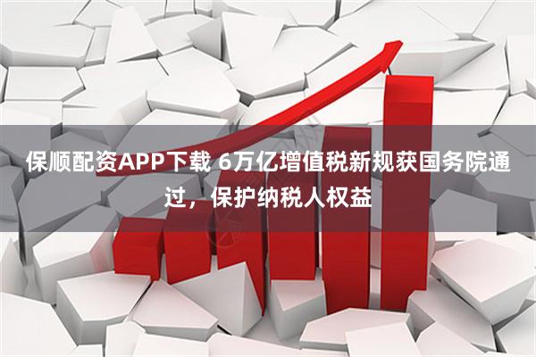 保顺配资APP下载 6万亿增值税新规获国务院通过，保护纳税人权益