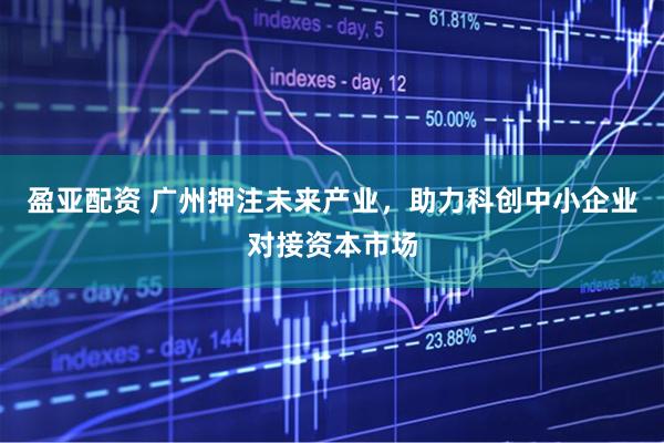 盈亚配资 广州押注未来产业，助力科创中小企业对接资本市场