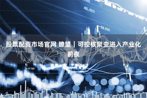 股票配资市场官网 瞭望｜可控核聚变进入产业化前夜
