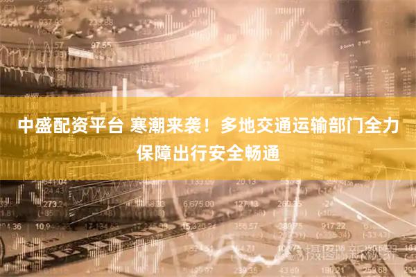 中盛配资平台 寒潮来袭！多地交通运输部门全力保障出行安全畅通