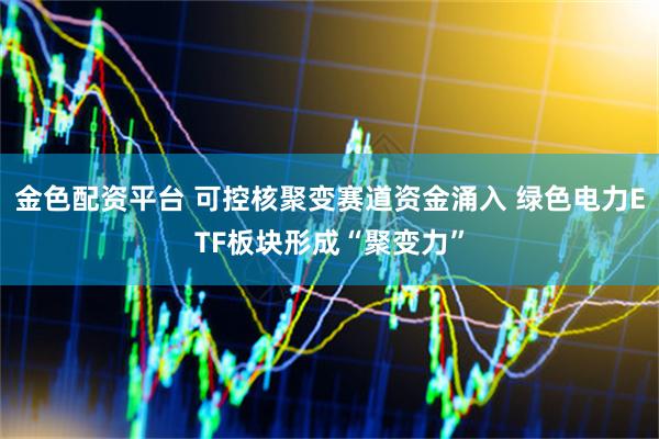 金色配资平台 可控核聚变赛道资金涌入 绿色电力ETF板块形成“聚变力”
