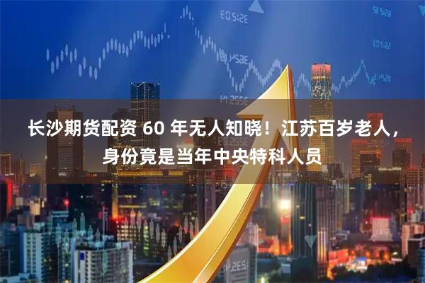 长沙期货配资 60 年无人知晓！江苏百岁老人，身份竟是当年中央特科人员
