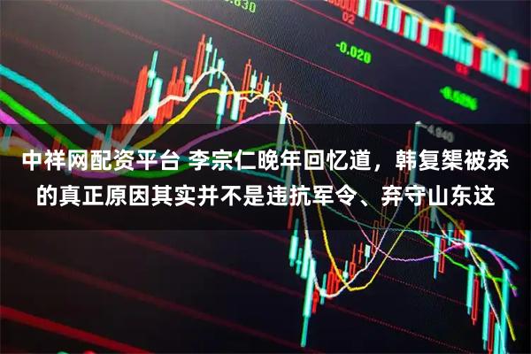 中祥网配资平台 李宗仁晚年回忆道，韩复榘被杀的真正原因其实并不是违抗军令、弃守山东这