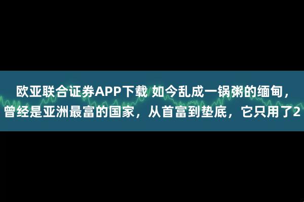 欧亚联合证券APP下载 如今乱成一锅粥的缅甸，曾经是亚洲最富的国家，从首富到垫底，它只用了2