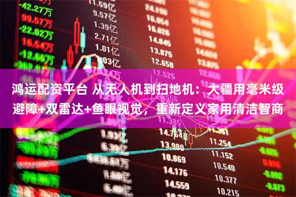 鸿运配资平台 从无人机到扫地机：大疆用毫米级避障+双雷达+鱼眼视觉，重新定义家用清洁智商